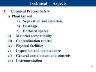 3) Chemical Process Safety
i) Plant lay out
a) Separation and isolation,
b) Drainage,
c) Enclosed spaces
ii) Material compatibility
iii) Contamination control
iv) Physical facilities
v) Inspection and maintenance
vi) General containment and controls
vii) Instrumentation
52
Technical Aspects
 