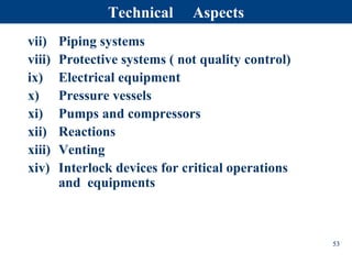 vii) Piping systems
viii) Protective systems ( not quality control)
ix) Electrical equipment
x) Pressure vessels
xi) Pumps and compressors
xii) Reactions
xiii) Venting
xiv) Interlock devices for critical operations
and equipments
53
Technical Aspects
 