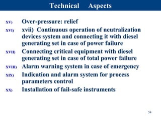 XV) Over-pressure: relief
XVI) xvii) Continuous operation of neutralization
devices system and connecting it with diesel
generating set in case of power failure
XVII) Connecting critical equipment with diesel
generating set in case of total power failure
XVIII) Alarm warning system in case of emergency
XIX) Indication and alarm system for process
parameters control
XX) Installation of fail-safe instruments
54
Technical Aspects
 