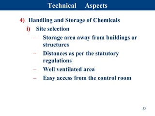 4) Handling and Storage of Chemicals
i) Site selection
– Storage area away from buildings or
structures
– Distances as per the statutory
regulations
– Well ventilated area
– Easy access from the control room
55
Technical Aspects
 