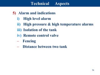 5) Alarm and indications
i) High level alarm
ii) High pressure & high temperature alarms
iii) Isolation of the tank
iv) Remote control valve
– Fencing
– Distance between two tank
56
Technical Aspects
 