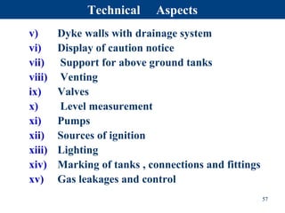 v) Dyke walls with drainage system
vi) Display of caution notice
vii) Support for above ground tanks
viii) Venting
ix) Valves
x) Level measurement
xi) Pumps
xii) Sources of ignition
xiii) Lighting
xiv) Marking of tanks , connections and fittings
xv) Gas leakages and control
57
Technical Aspects
 