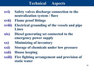 xvi) Safety valves discharge connection to the
neutralization system / flare
xvii) Flame proof fittings
xviii) Electrical grounding of the vessels and pipe
Lines
xix) Diesel generating set connected to the
emergency power supply
xx) Minimizing of inventory
xxi) Storage of chemicals under low pressure
xxii) House keeping
xxiii) Fire fighting arrangement and provision of
static water
58
Technical Aspects
 
