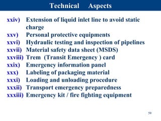 xxiv) Extension of liquid inlet line to avoid static
charge
xxv) Personal protective equipments
xxvi) Hydraulic testing and inspection of pipelines
xxvii) Material safety data sheet (MSDS)
xxviii) Trem (Transit Emergency ) card
xxix) Emergency information panel
xxx) Labeling of packaging material
xxxi) Loading and unloading procedure
xxxii) Transport emergency preparedness
xxxiii) Emergency kit / fire fighting equipment
59
Technical Aspects
 