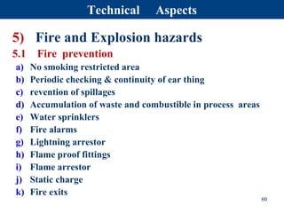 5) Fire and Explosion hazards
5.1 Fire prevention
a) No smoking restricted area
b) Periodic checking & continuity of ear thing
c) revention of spillages
d) Accumulation of waste and combustible in process areas
e) Water sprinklers
f) Fire alarms
g) Lightning arrestor
h) Flame proof fittings
i) Flame arrestor
j) Static charge
k) Fire exits
60
Technical Aspects
 