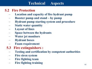 5.2 Fire Protection
– Location and capacity of fire hydrant pump
– Booster pump and stand – by pump
– Hydrant pump starting system and procedure
– Static water quantity
– Layout of lines
– Space between the hydrants
– Water jet monitors
– Hydrant boxes
– Foam requirement
5.3 Fire extinguishers :
– Testing and certification by competent authorities
– Fire siren system
– Fire fighting team
– Fire fighting training 61
Technical Aspects
 