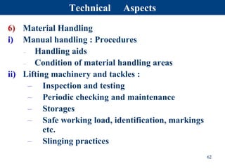 6) Material Handling
i) Manual handling : Procedures
– Handling aids
– Condition of material handling areas
ii) Lifting machinery and tackles :
– Inspection and testing
– Periodic checking and maintenance
– Storages
– Safe working load, identification, markings
etc.
– Slinging practices
62
Technical Aspects
 