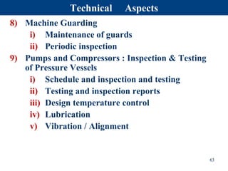 8) Machine Guarding
i) Maintenance of guards
ii) Periodic inspection
9) Pumps and Compressors : Inspection & Testing
of Pressure Vessels
i) Schedule and inspection and testing
ii) Testing and inspection reports
iii) Design temperature control
iv) Lubrication
v) Vibration / Alignment
63
Technical Aspects
 