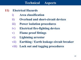 11) Electrical Hazards
i) Area classification
ii) Overload and short-circuit devices
iii) Power isolation procedures
iv) Electrical fire-fighting devices
v) Flame proof fittings
vi) Lightning arrestor
vii) Earthing / Earth leakage circuit breaker
viii) Lock out and tagging procedures
65
Technical Aspects
 