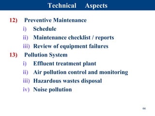 12) Preventive Maintenance
i) Schedule
ii) Maintenance checklist / reports
iii) Review of equipment failures
13) Pollution System
i) Effluent treatment plant
ii) Air pollution control and monitoring
iii) Hazardous wastes disposal
iv) Noise pollution
66
Technical Aspects
 
