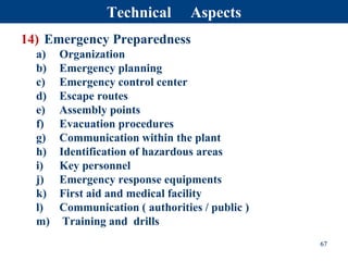 14) Emergency Preparedness
a) Organization
b) Emergency planning
c) Emergency control center
d) Escape routes
e) Assembly points
f) Evacuation procedures
g) Communication within the plant
h) Identification of hazardous areas
i) Key personnel
j) Emergency response equipments
k) First aid and medical facility
l) Communication ( authorities / public )
m) Training and drills
67
Technical Aspects
 
