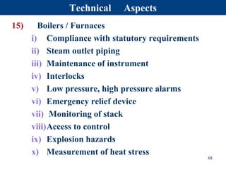 15) Boilers / Furnaces
i) Compliance with statutory requirements
ii) Steam outlet piping
iii) Maintenance of instrument
iv) Interlocks
v) Low pressure, high pressure alarms
vi) Emergency relief device
vii) Monitoring of stack
viii)Access to control
ix) Explosion hazards
x) Measurement of heat stress
68
Technical Aspects
 