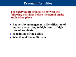 Pre-audit Activities
The safety audit process being with the
following activities before the actual onsite
audit takes place :
 Request by management / identification of
industry according to high hazards/high
rate of accidents
 Scheduling of the audits
 Selection of the audit team
7
 