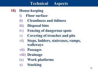 18) House-keeping
i) Floor surface
ii) Cleanliness and tidiness
iii) Disposal bins
iv) Fencing of dangerous spots
v) Covering of trenches and pits
vi) Steps, ladders, staircases, ramps,
walkways
vii) Passages
viii) Drainage
ix) Work platforms
x) Stacking
70
Technical Aspects
 