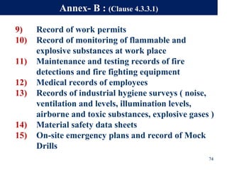 9) Record of work permits
10) Record of monitoring of flammable and
explosive substances at work place
11) Maintenance and testing records of fire
detections and fire fighting equipment
12) Medical records of employees
13) Records of industrial hygiene surveys ( noise,
ventilation and levels, illumination levels,
airborne and toxic substances, explosive gases )
14) Material safety data sheets
15) On-site emergency plans and record of Mock
Drills
74
Annex- B : (Clause 4.3.3.1)
 
