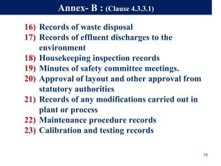 16) Records of waste disposal
17) Records of effluent discharges to the
environment
18) Housekeeping inspection records
19) Minutes of safety committee meetings.
20) Approval of layout and other approval from
statutory authorities
21) Records of any modifications carried out in
plant or process
22) Maintenance procedure records
23) Calibration and testing records
75
Annex- B : (Clause 4.3.3.1)
 