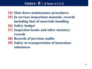 24) Shut down maintenance procedures
25) In services inspections manuals, records
including that of materials handling
26) Safety budget
27) Inspection books and other statutory
records
28) Records of previous audits
29) Safety in transportation of hazardous
substances
76
Annex- B : (Clause 4.3.3.1)
 