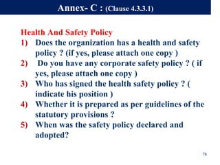 Health And Safety Policy
1) Does the organization has a health and safety
policy ? (if yes, please attach one copy )
2) Do you have any corporate safety policy ? ( if
yes, please attach one copy )
3) Who has signed the health safety policy ? (
indicate his position )
4) Whether it is prepared as per guidelines of the
statutory provisions ?
5) When was the safety policy declared and
adopted?
78
Annex- C : (Clause 4.3.3.1)
 