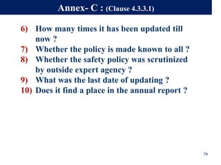 6) How many times it has been updated till
now ?
7) Whether the policy is made known to all ?
8) Whether the safety policy was scrutinized
by outside expert agency ?
9) What was the last date of updating ?
10) Does it find a place in the annual report ?
79
Annex- C : (Clause 4.3.3.1)
 