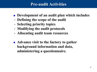 Pre-audit Activities
 Development of an audit plan which includes
- Defining the scope of the audit
- Selecting priority topics
- Modifying the audit protocols
- Allocating audit team resources
 Advance visit to the factory to gather
background information and data,
administering a questionnaire.
8
 