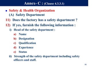 80
Annex- C : (Clause 4.3.3.1)
 Safety & Health Organization
(A) Safety Department
11) Does the factory has a safety department ?
12) If yes, furnish the following information :
i) Head of the safety department :
a) Name
b) Designation
c) Qualification
d) Experience
e) Status
ii) Strength of the safety department including safety
officers and staff.
 