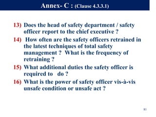13) Does the head of safety department / safety
officer report to the chief executive ?
14) How often are the safety officers retrained in
the latest techniques of total safety
management ? What is the frequency of
retraining ?
15) What additional duties the safety officer is
required to do ?
16) What is the power of safety officer vis-à-vis
unsafe condition or unsafe act ?
81
Annex- C : (Clause 4.3.3.1)
 