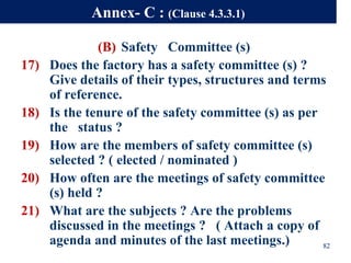 (B) Safety Committee (s)
17) Does the factory has a safety committee (s) ?
Give details of their types, structures and terms
of reference.
18) Is the tenure of the safety committee (s) as per
the status ?
19) How are the members of safety committee (s)
selected ? ( elected / nominated )
20) How often are the meetings of safety committee
(s) held ?
21) What are the subjects ? Are the problems
discussed in the meetings ? ( Attach a copy of
agenda and minutes of the last meetings.) 82
Annex- C : (Clause 4.3.3.1)
 