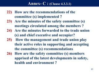 22) How are the recommendations of the
committee (s) implemented ?
23) Are the minutes of the safety committee (s)
meetings circulated among the members ?
24) Are the minutes forwarded to the trade union
(s) and chief executive and occupier?
25) How the management and trade union play
their active roles in supporting and accepting
the committee (s) recommendations
26) How are the safety committee (s) members
apprised of the latest developments in safety,
health and environment ?
83
Annex- C : (Clause 4.3.3.1)
 