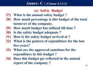 (c) Safety Budget
27) What is the annual safety budget ?
28) How much percentage is this budget of the total
turnover of the company.
29) How much budget has utilized till date ?
30) Is the safety budget adequate ?
31) How is the safety budget arrived at ?
32) What is the pattern of expenditure for the last
five years?
33) What are the approved sanctions for the
expenditure in this budget ?
34) Does this budget get reflected in the annual
report of the company ?
84
Annex- C : (Clause 4.3.3.1)
 