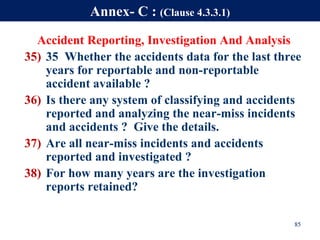 Accident Reporting, Investigation And Analysis
35) 35 Whether the accidents data for the last three
years for reportable and non-reportable
accident available ?
36) Is there any system of classifying and accidents
reported and analyzing the near-miss incidents
and accidents ? Give the details.
37) Are all near-miss incidents and accidents
reported and investigated ?
38) For how many years are the investigation
reports retained?
85
Annex- C : (Clause 4.3.3.1)
 
