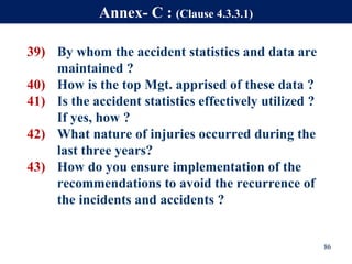 39) By whom the accident statistics and data are
maintained ?
40) How is the top Mgt. apprised of these data ?
41) Is the accident statistics effectively utilized ?
If yes, how ?
42) What nature of injuries occurred during the
last three years?
43) How do you ensure implementation of the
recommendations to avoid the recurrence of
the incidents and accidents ?
86
Annex- C : (Clause 4.3.3.1)
 