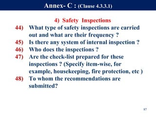 4) Safety Inspections
44) What type of safety inspections are carried
out and what are their frequency ?
45) Is there any system of internal inspection ?
46) Who does the inspections ?
47) Are the check-list prepared for these
inspections ? (Specify item-wise, for
example, housekeeping, fire protection, etc )
48) To whom the recommendations are
submitted?
87
Annex- C : (Clause 4.3.3.1)
 