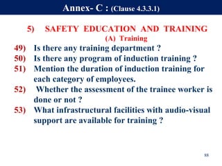 5) SAFETY EDUCATION AND TRAINING
(A) Training
49) Is there any training department ?
50) Is there any program of induction training ?
51) Mention the duration of induction training for
each category of employees.
52) Whether the assessment of the trainee worker is
done or not ?
53) What infrastructural facilities with audio-visual
support are available for training ?
88
Annex- C : (Clause 4.3.3.1)
 