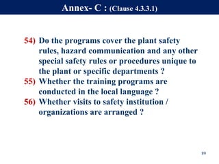 54) Do the programs cover the plant safety
rules, hazard communication and any other
special safety rules or procedures unique to
the plant or specific departments ?
55) Whether the training programs are
conducted in the local language ?
56) Whether visits to safety institution /
organizations are arranged ?
89
Annex- C : (Clause 4.3.3.1)
 
