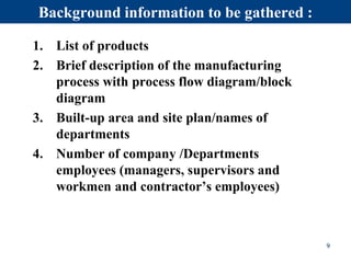 Background information to be gathered :
1. List of products
2. Brief description of the manufacturing
process with process flow diagram/block
diagram
3. Built-up area and site plan/names of
departments
4. Number of company /Departments
employees (managers, supervisors and
workmen and contractor’s employees)
9
 