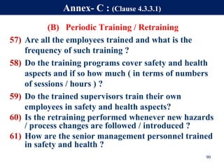 (B) Periodic Training / Retraining
57) Are all the employees trained and what is the
frequency of such training ?
58) Do the training programs cover safety and health
aspects and if so how much ( in terms of numbers
of sessions / hours ) ?
59) Do the trained supervisors train their own
employees in safety and health aspects?
60) Is the retraining performed whenever new hazards
/ process changes are followed / introduced ?
61) How are the senior management personnel trained
in safety and health ?
90
Annex- C : (Clause 4.3.3.1)
 