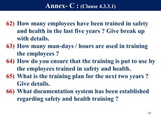 62) How many employees have been trained in safety
and health in the last five years ? Give break up
with details.
63) How many man-days / hours are used in training
the employees ?
64) How do you ensure that the training is put to use by
the employees trained in safety and health.
65) What is the training plan for the next two years ?
Give details.
66) What documentation system has been established
regarding safety and health training ?
91
Annex- C : (Clause 4.3.3.1)
 