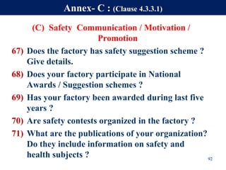 (C) Safety Communication / Motivation /
Promotion
67) Does the factory has safety suggestion scheme ?
Give details.
68) Does your factory participate in National
Awards / Suggestion schemes ?
69) Has your factory been awarded during last five
years ?
70) Are safety contests organized in the factory ?
71) What are the publications of your organization?
Do they include information on safety and
health subjects ? 92
Annex- C : (Clause 4.3.3.1)
 