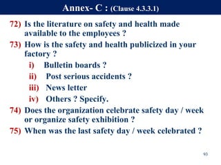 72) Is the literature on safety and health made
available to the employees ?
73) How is the safety and health publicized in your
factory ?
i) Bulletin boards ?
ii) Post serious accidents ?
iii) News letter
iv) Others ? Specify.
74) Does the organization celebrate safety day / week
or organize safety exhibition ?
75) When was the last safety day / week celebrated ?
93
Annex- C : (Clause 4.3.3.1)
 