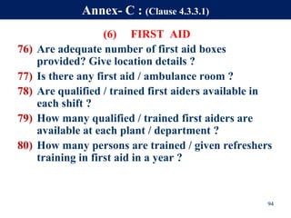 (6) FIRST AID
76) Are adequate number of first aid boxes
provided? Give location details ?
77) Is there any first aid / ambulance room ?
78) Are qualified / trained first aiders available in
each shift ?
79) How many qualified / trained first aiders are
available at each plant / department ?
80) How many persons are trained / given refreshers
training in first aid in a year ?
94
Annex- C : (Clause 4.3.3.1)
 