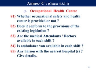 (7) Occupational Health Centre
81) Whether occupational safety and health
center is provided or not ?
82) Does it conform to the provisions of the
existing legislation ?
83) Are the medical Attendants / Doctors
available in each shift ?
84) Is ambulance van available in each shift ?
85) Any liaison with the nearest hospital (s) ?
Give details.
95
Annex- C : (Clause 4.3.3.1)
 