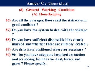 (8) General Working Condition
(A) Housekeeping
86) Are all the passages, floors and the stairways in
good condition ?
87) Do you have the system to deal with the spillage
?
88) Do you have sufficient disposable bins clearly
marked and whether these are suitably located ?
89) Are drip trays positioned wherever necessary ?
90) 90 Do you have adequate localized extraction
and scrubbing facilities for dust, fumes and
gases ? Please specify.
96
Annex- C : (Clause 4.3.3.1)
 