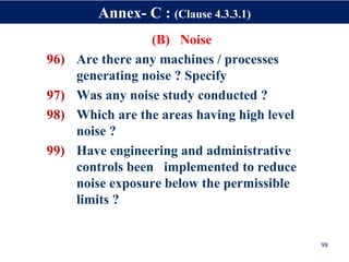(B) Noise
96) Are there any machines / processes
generating noise ? Specify
97) Was any noise study conducted ?
98) Which are the areas having high level
noise ?
99) Have engineering and administrative
controls been implemented to reduce
noise exposure below the permissible
limits ?
98
Annex- C : (Clause 4.3.3.1)
 