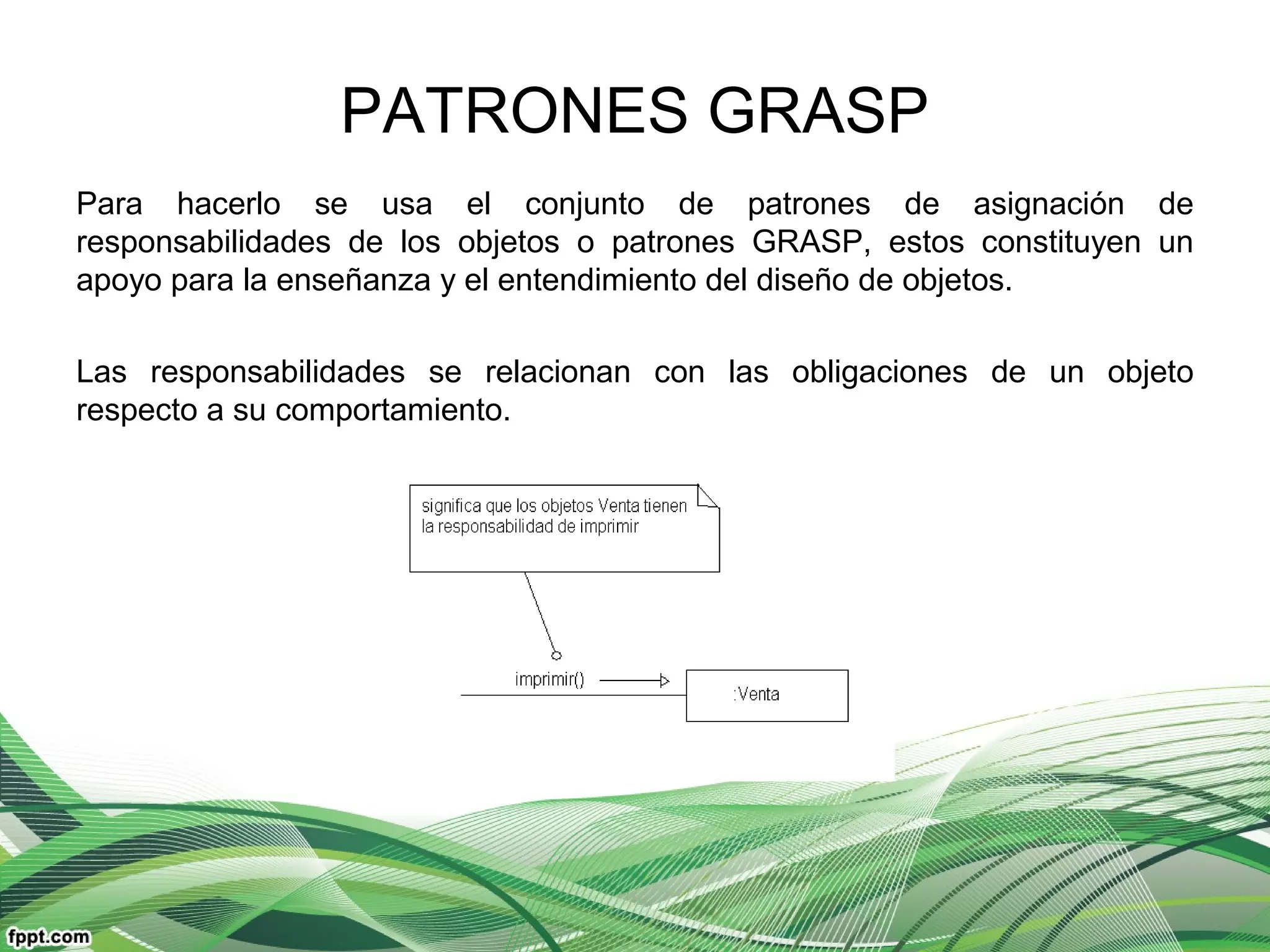 PATRONES GRASP
Para hacerlo se usa el conjunto de patrones de asignación de
responsabilidades de los objetos o patrones GRASP, estos constituyen un
apoyo para la enseñanza y el entendimiento del diseño de objetos.
Las responsabilidades se relacionan con las obligaciones de un objeto
respecto a su comportamiento.
 