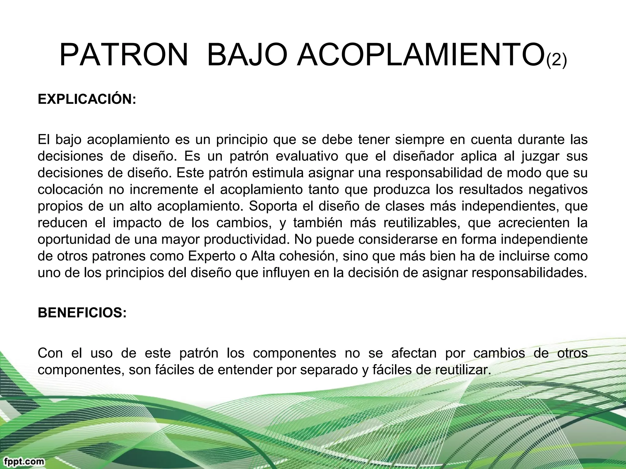 PATRON BAJO ACOPLAMIENTO(2)
EXPLICACIÓN:
El bajo acoplamiento es un principio que se debe tener siempre en cuenta durante las
decisiones de diseño. Es un patrón evaluativo que el diseñador aplica al juzgar sus
decisiones de diseño. Este patrón estimula asignar una responsabilidad de modo que su
colocación no incremente el acoplamiento tanto que produzca los resultados negativos
propios de un alto acoplamiento. Soporta el diseño de clases más independientes, que
reducen el impacto de los cambios, y también más reutilizables, que acrecienten la
oportunidad de una mayor productividad. No puede considerarse en forma independiente
de otros patrones como Experto o Alta cohesión, sino que más bien ha de incluirse como
uno de los principios del diseño que influyen en la decisión de asignar responsabilidades.
BENEFICIOS:
Con el uso de este patrón los componentes no se afectan por cambios de otros
componentes, son fáciles de entender por separado y fáciles de reutilizar.
 