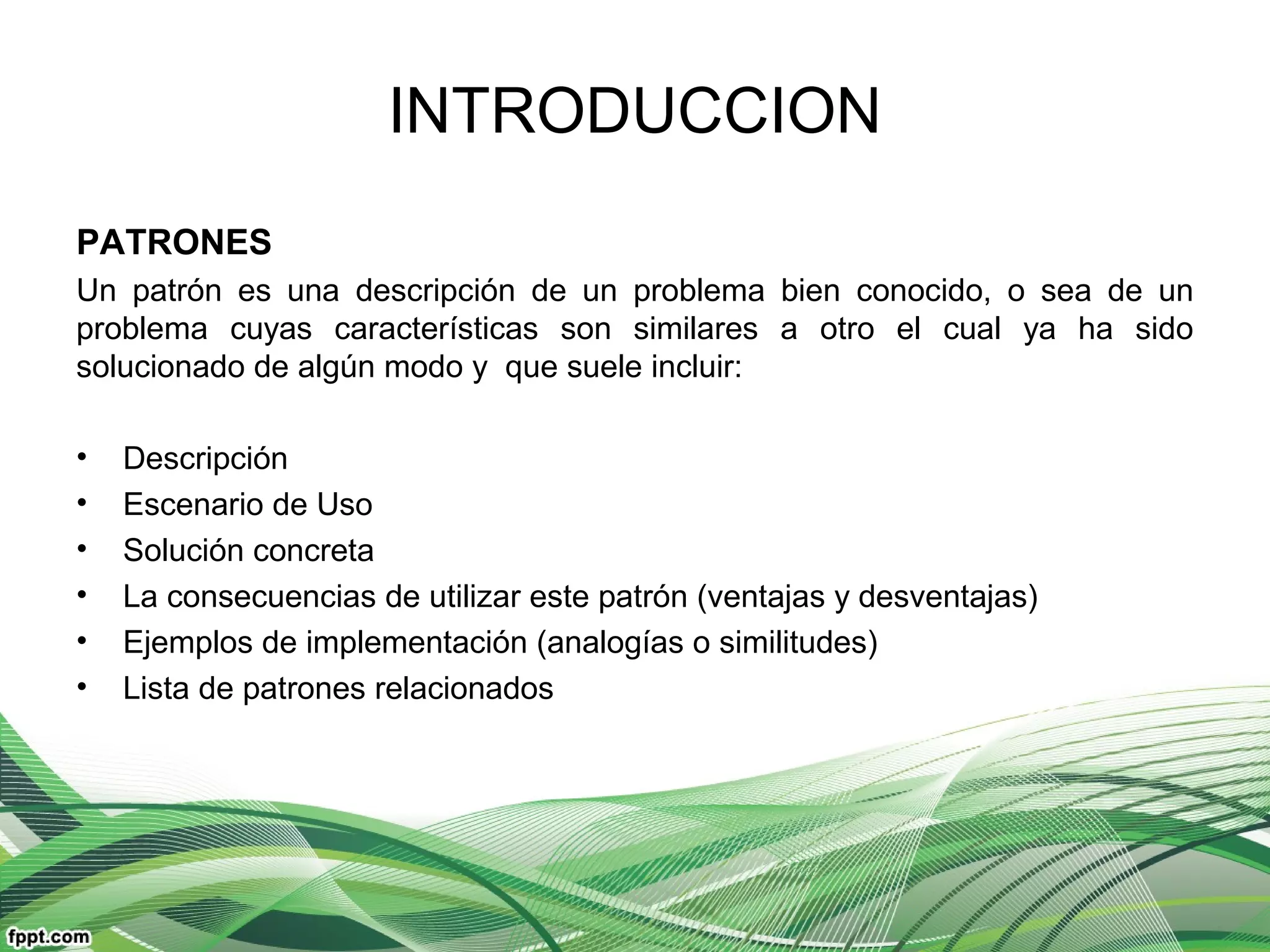 INTRODUCCION
PATRONES
Un patrón es una descripción de un problema bien conocido, o sea de un
problema cuyas características son similares a otro el cual ya ha sido
solucionado de algún modo y que suele incluir:
• Descripción
• Escenario de Uso
• Solución concreta
• La consecuencias de utilizar este patrón (ventajas y desventajas)
• Ejemplos de implementación (analogías o similitudes)
• Lista de patrones relacionados
 