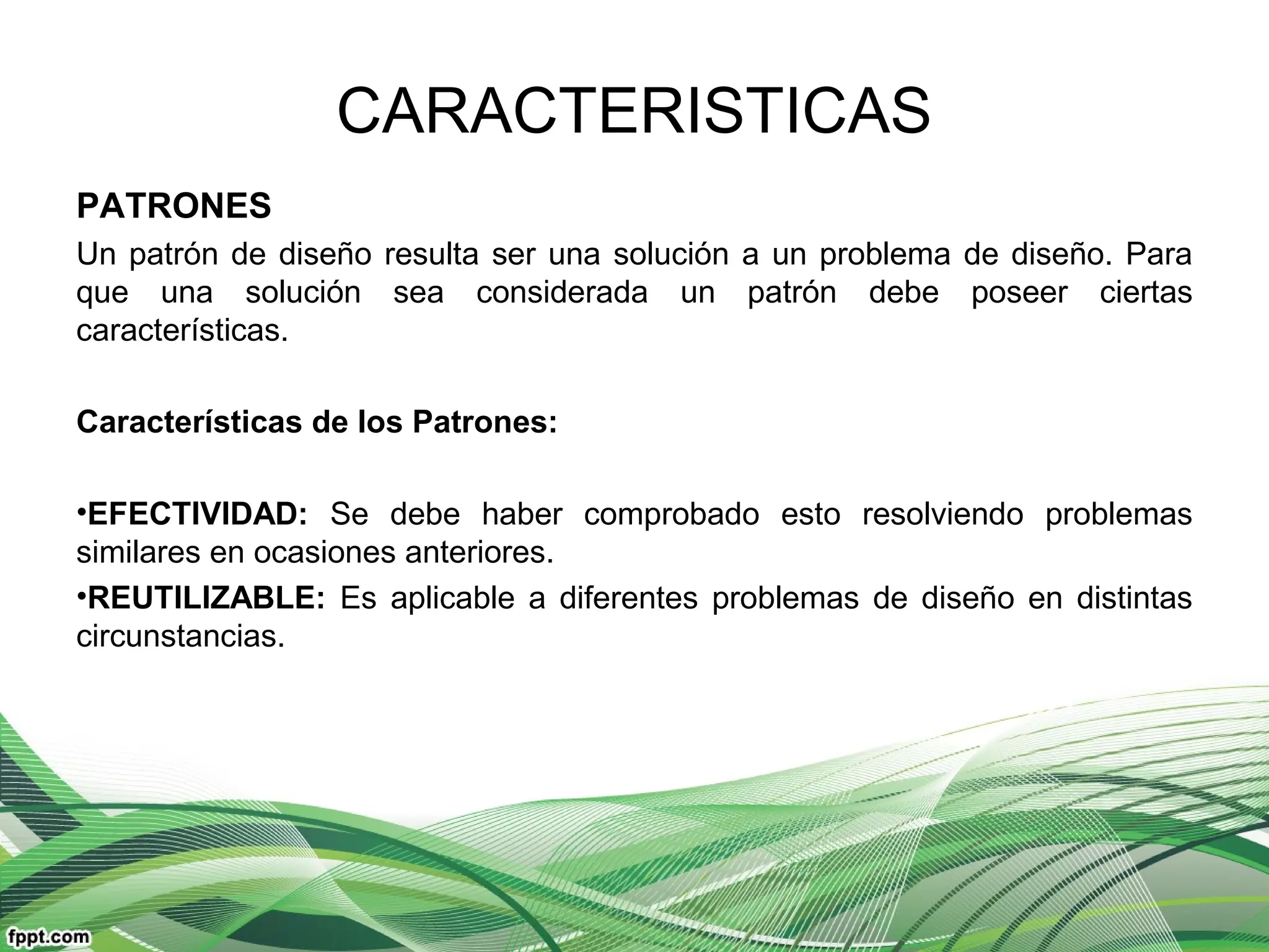 CARACTERISTICAS
PATRONES
Un patrón de diseño resulta ser una solución a un problema de diseño. Para
que una solución sea considerada un patrón debe poseer ciertas
características.
Características de los Patrones:
•EFECTIVIDAD: Se debe haber comprobado esto resolviendo problemas
similares en ocasiones anteriores.
•REUTILIZABLE: Es aplicable a diferentes problemas de diseño en distintas
circunstancias.
 