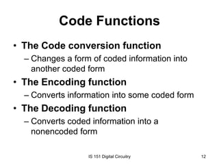Code Functions
• The Code conversion function
– Changes a form of coded information into
another coded form

• The Encoding function
– Converts information into some coded form

• The Decoding function
– Converts coded information into a
nonencoded form
IS 151 Digital Circuitry

12

 