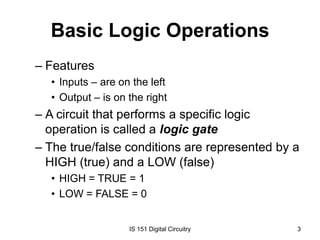 Basic Logic Operations
– Features
• Inputs – are on the left
• Output – is on the right

– A circuit that performs a specific logic
operation is called a logic gate
– The true/false conditions are represented by a
HIGH (true) and a LOW (false)
• HIGH = TRUE = 1
• LOW = FALSE = 0

IS 151 Digital Circuitry

3

 