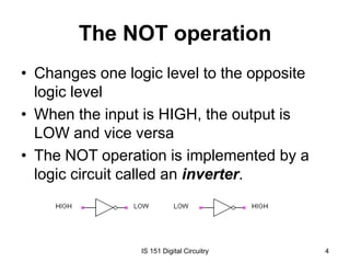 The NOT operation
• Changes one logic level to the opposite
logic level
• When the input is HIGH, the output is
LOW and vice versa
• The NOT operation is implemented by a
logic circuit called an inverter.

IS 151 Digital Circuitry

4

 